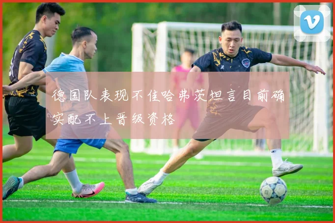 德国队表现不佳哈弗茨坦言目前确实配不上晋级资格