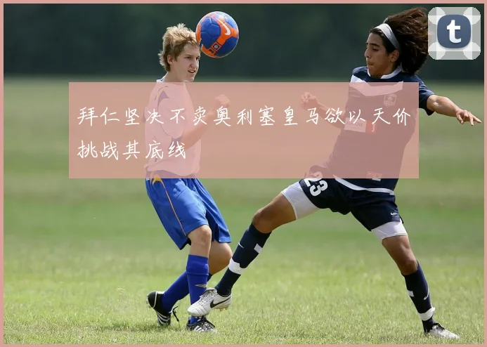 拜仁坚决不卖奥利塞皇马欲以天价挑战其底线