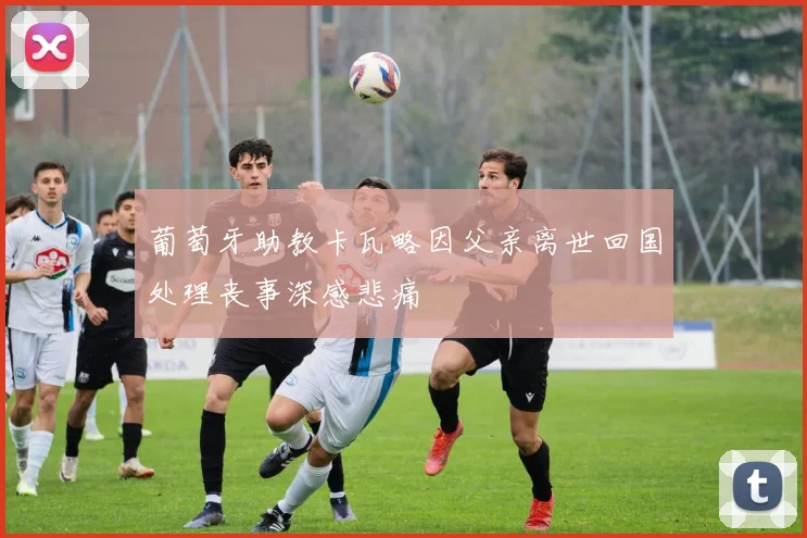 葡萄牙助教卡瓦略因父亲离世回国处理丧事深感悲痛