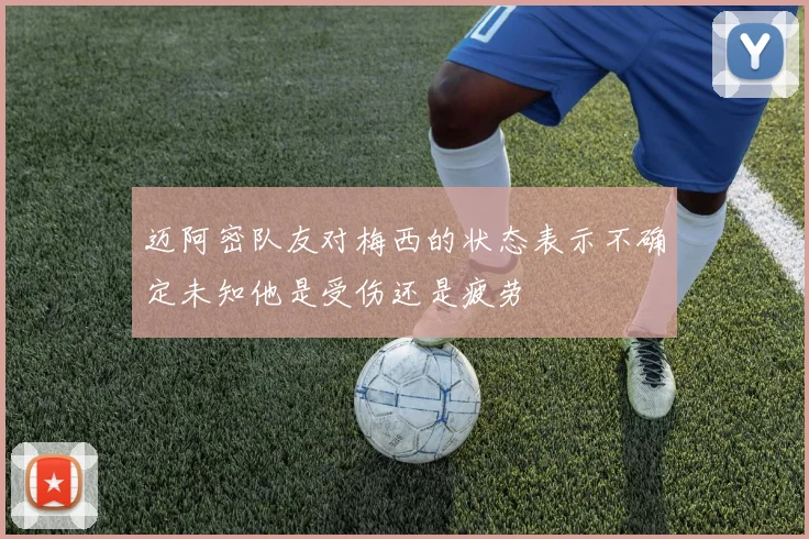 迈阿密队友对梅西的状态表示不确定未知他是受伤还是疲劳