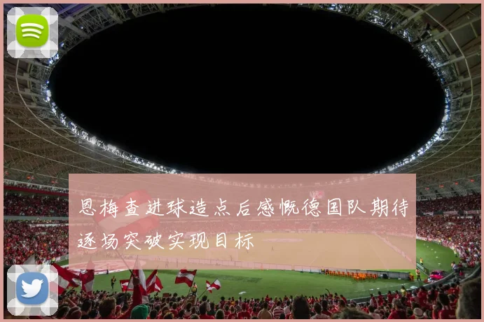 恩梅查进球造点后感慨德国队期待逐场突破实现目标