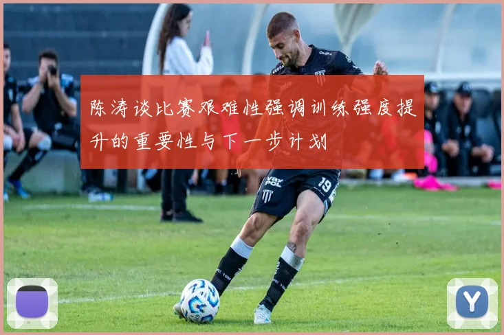 陈涛谈比赛艰难性强调训练强度提升的重要性与下一步计划
