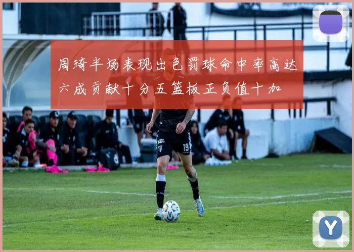 周琦半场表现出色罚球命中率高达六成贡献十分五篮板正负值十加