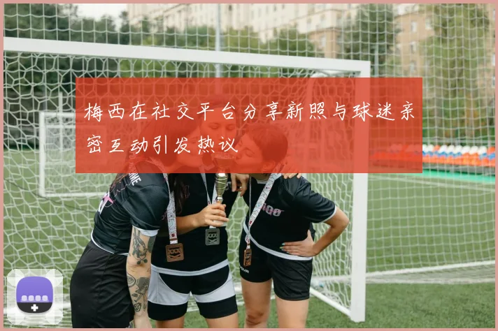 梅西在社交平台分享新照与球迷亲密互动引发热议