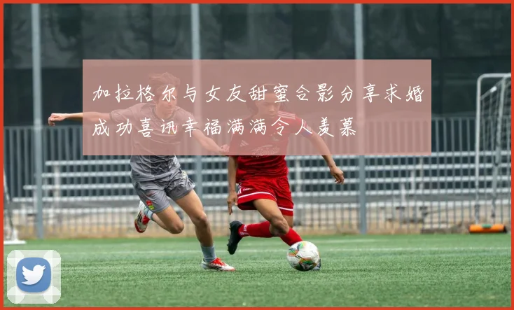 加拉格尔与女友甜蜜合影分享求婚成功喜讯幸福满满令人羡慕