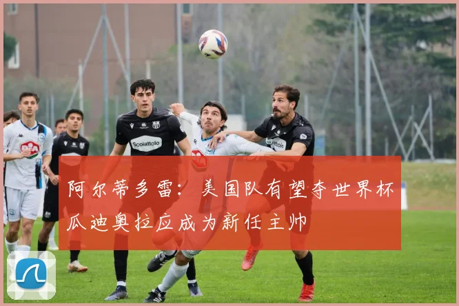 阿尔蒂多雷：美国队有望夺世界杯瓜迪奥拉应成为新任主帅