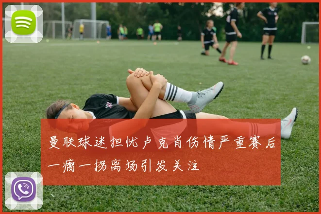 曼联球迷担忧卢克肖伤情严重赛后一瘸一拐离场引发关注