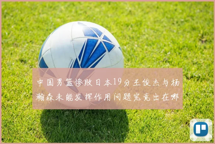 中国男篮惨败日本19分王俊杰与杨瀚森未能发挥作用问题究竟出在哪儿