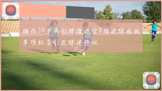 梅西39岁再创辉煌连续8场进球成就多项纪录引发球迷热议