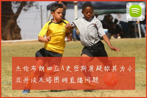 杰伦布朗回应A史密斯质疑称其为小丑并谈及塔图姆直播问题
