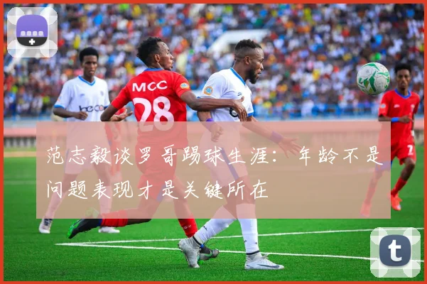 范志毅谈罗哥踢球生涯：年龄不是问题表现才是关键所在