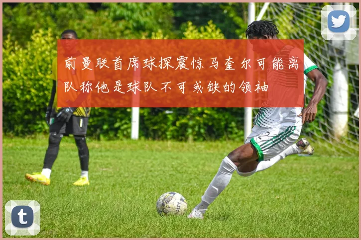 前曼联首席球探震惊马奎尔可能离队称他是球队不可或缺的领袖