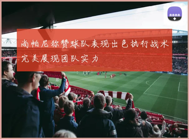尚帕尼称赞球队表现出色执行战术完美展现团队实力