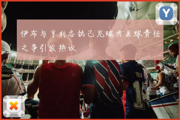 伊布与亨利各执己见瑞典丢球责任之争引发热议