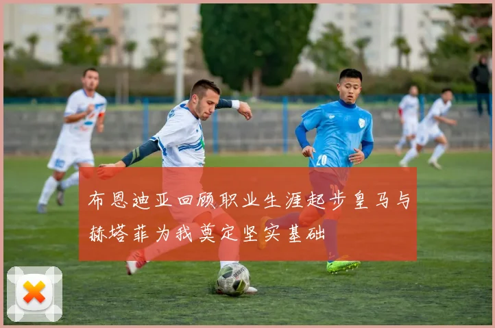 布恩迪亚回顾职业生涯起步皇马与赫塔菲为我奠定坚实基础