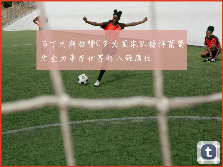 马丁内斯称赞C罗为国家队榜样葡萄牙全力争夺世界杯八强席位