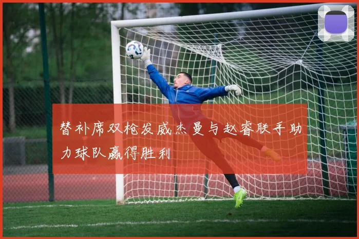 替补席双枪发威杰曼与赵睿联手助力球队赢得胜利
