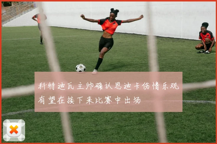 科特迪瓦主帅确认恩迪卡伤情乐观有望在接下来比赛中出场